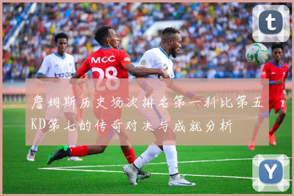 詹姆斯历史场次排名第一科比第五KD第七的传奇对决与成就分析