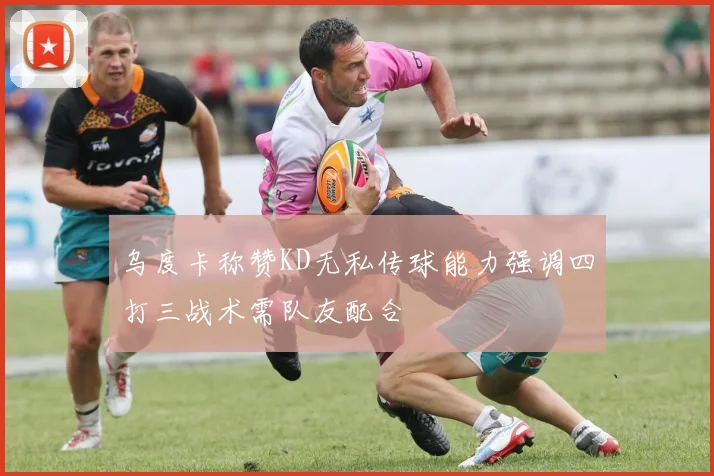 乌度卡称赞KD无私传球能力强调四打三战术需队友配合