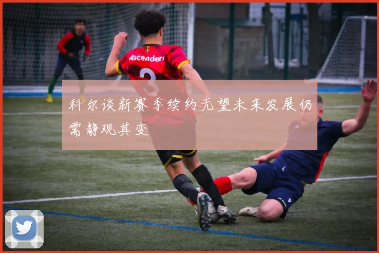 科尔谈新赛季续约无望未来发展仍需静观其变