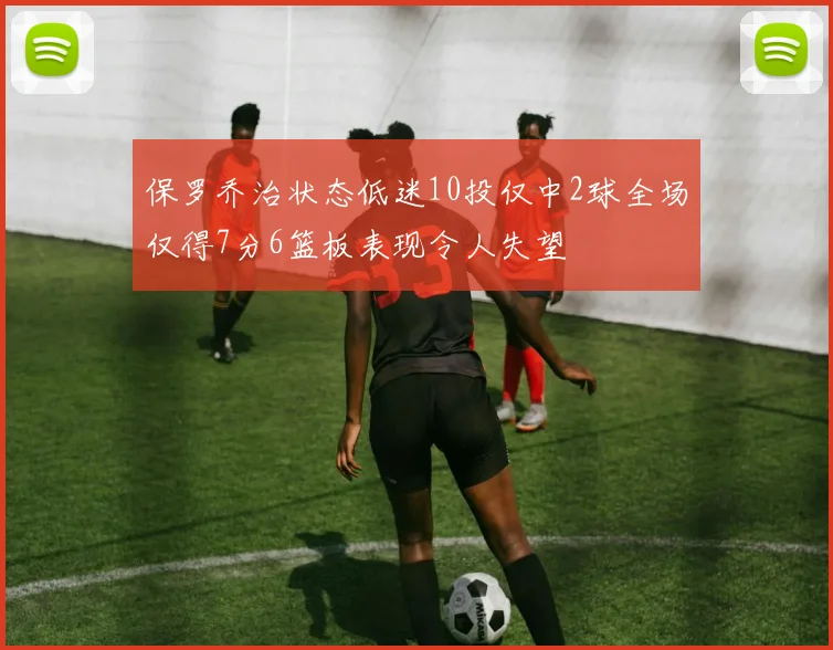 保罗乔治状态低迷10投仅中2球全场仅得7分6篮板表现令人失望