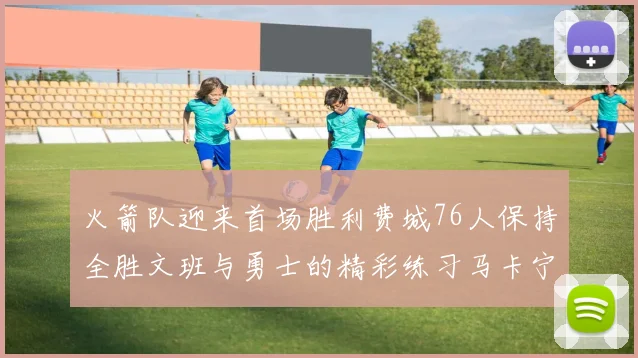 火箭队迎来首场胜利费城76人保持全胜文班与勇士的精彩练习马卡宁创下新纪录