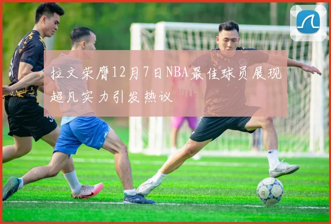 拉文荣膺12月7日NBA最佳球员展现超凡实力引发热议