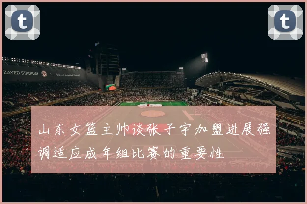 山东女篮主帅谈张子宇加盟进展强调适应成年组比赛的重要性