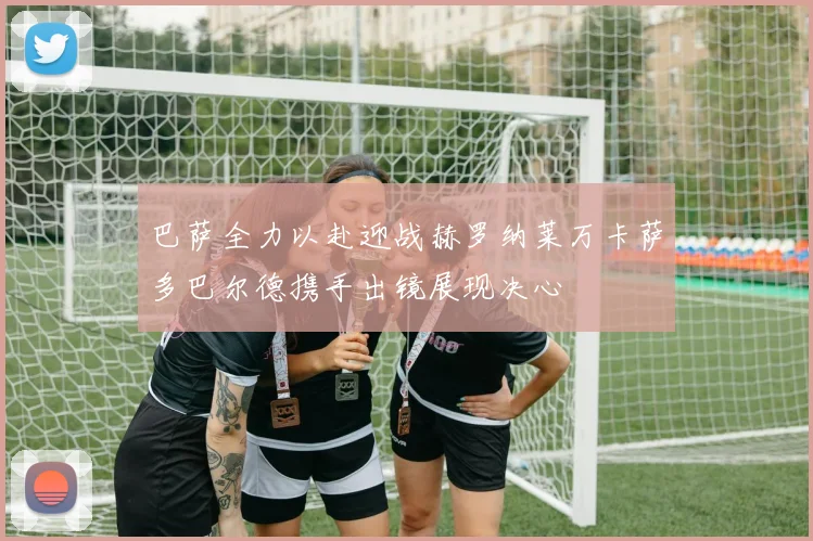 巴萨全力以赴迎战赫罗纳莱万卡萨多巴尔德携手出镜展现决心