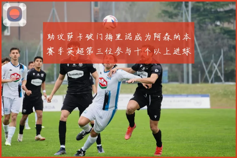 助攻萨卡破门梅里诺成为阿森纳本赛季英超第三位参与十个以上进球的球员