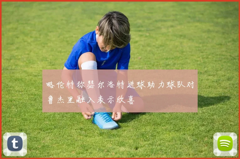 略伦特称瑟尔洛特进球助力球队对鲁杰里融入表示欣喜