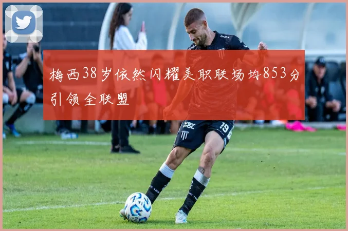 梅西38岁依然闪耀美职联场均853分引领全联盟