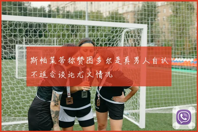 斯帕莱蒂称赞图多尔是真男人自认不适合谈论尤文情况