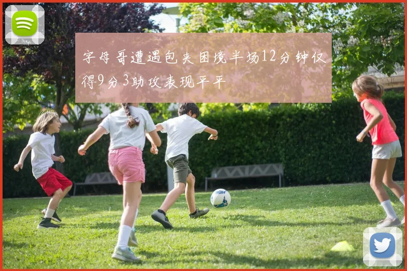 字母哥遭遇包夹困境半场12分钟仅得9分3助攻表现平平