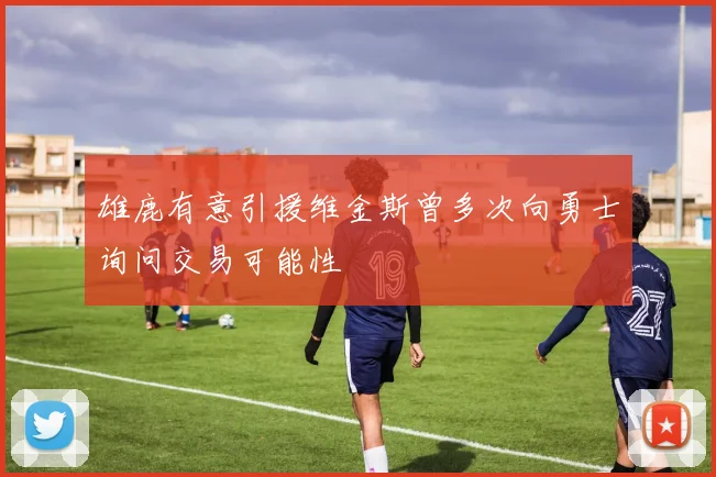 雄鹿有意引援维金斯曾多次向勇士询问交易可能性