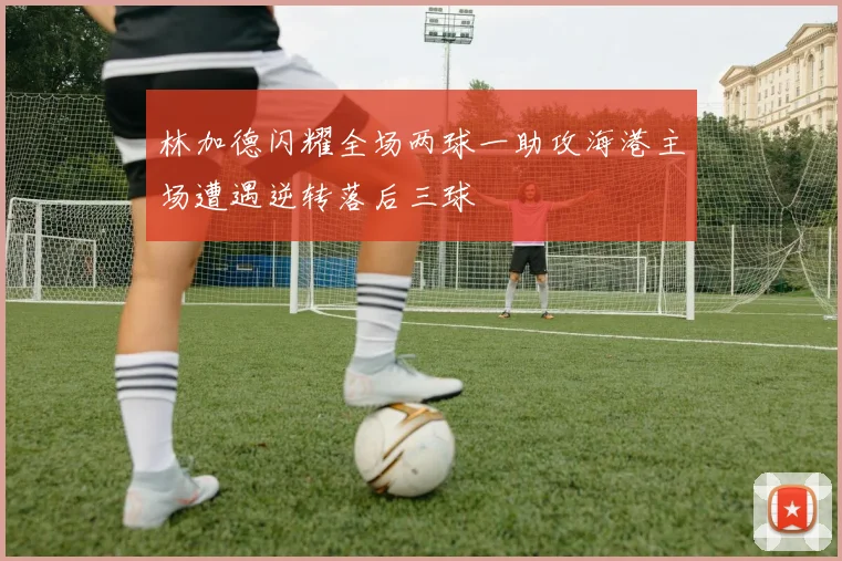 林加德闪耀全场两球一助攻海港主场遭遇逆转落后三球