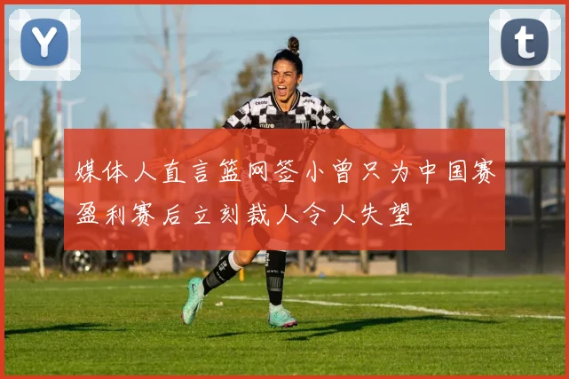 媒体人直言篮网签小曾只为中国赛盈利赛后立刻裁人令人失望