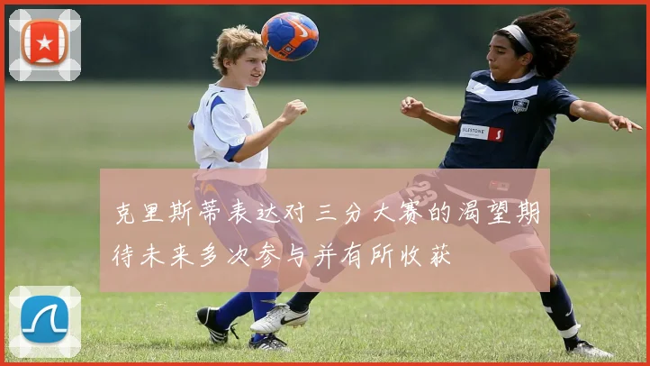 克里斯蒂表达对三分大赛的渴望期待未来多次参与并有所收获