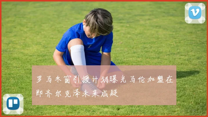 罗马冬窗引援计划曝光马伦加盟在即齐尔克泽未来成疑
