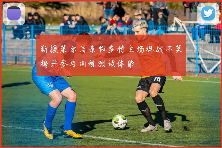 新援莱尔马亲临多特主场观战不莱梅并参与训练测试体能