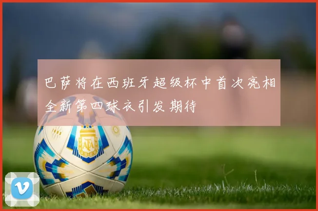 巴萨将在西班牙超级杯中首次亮相全新第四球衣引发期待