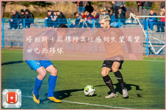 塔利斯卡因穆帅离任感到失望渴望回巴西踢球