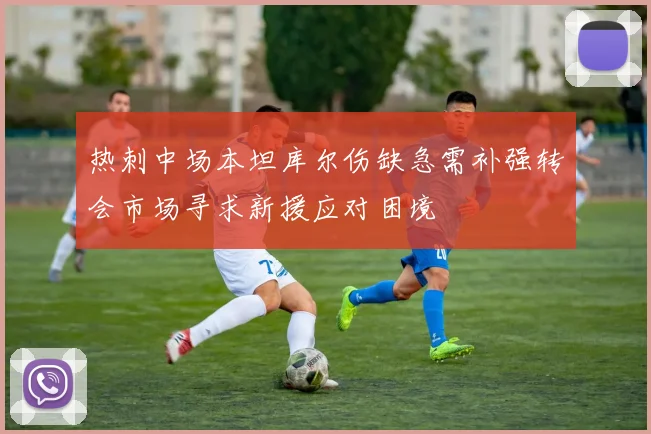 热刺中场本坦库尔伤缺急需补强转会市场寻求新援应对困境