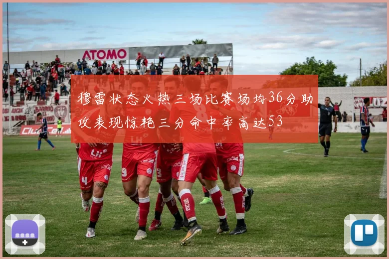 穆雷状态火热三场比赛场均36分助攻表现惊艳三分命中率高达53
