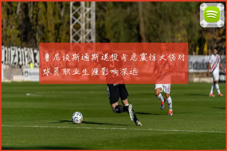 鲁尼谈斯通斯退役考虑震惊大伤对球员职业生涯影响深远