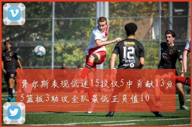 费尔斯表现低迷15投仅5中贡献13分5篮板3助攻全队最低正负值10