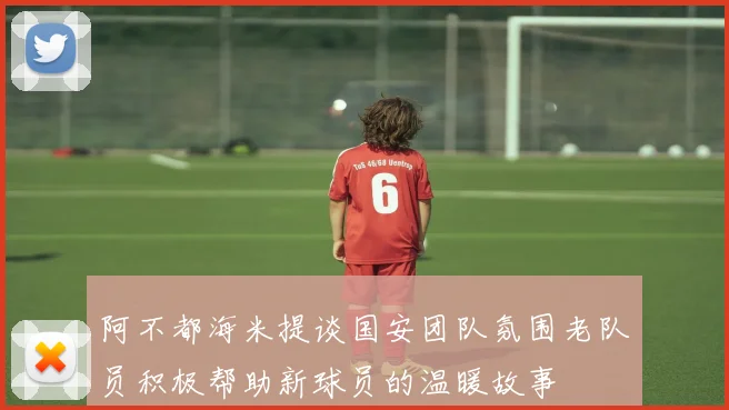 阿不都海米提谈国安团队氛围老队员积极帮助新球员的温暖故事