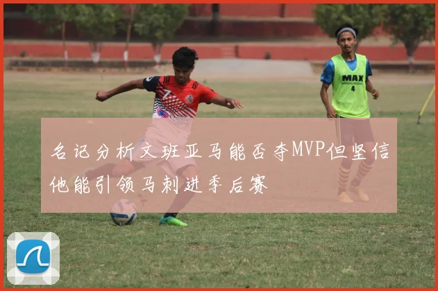 名记分析文班亚马能否夺MVP但坚信他能引领马刺进季后赛