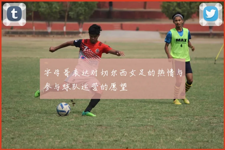 字母哥表达对切尔西女足的热情与参与球队运营的愿望