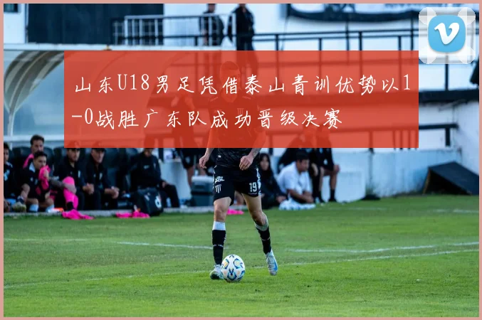 山东U18男足凭借泰山青训优势以1-0战胜广东队成功晋级决赛