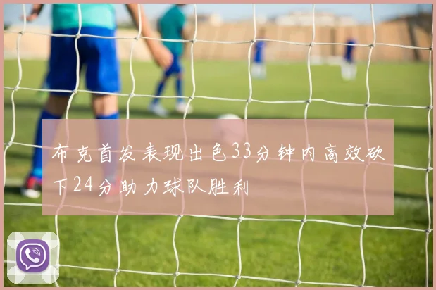 布克首发表现出色33分钟内高效砍下24分助力球队胜利