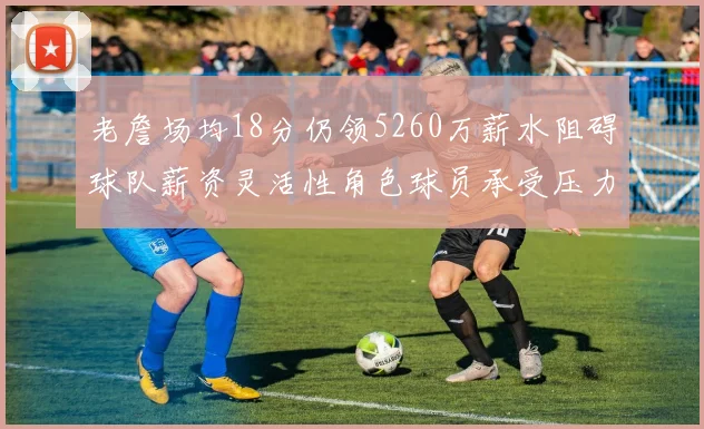 老詹场均18分仍领5260万薪水阻碍球队薪资灵活性角色球员承受压力